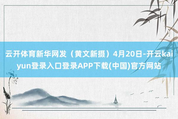 云开体育新华网发（黄文新　摄）4月20日-开云kaiyun登录入口登录APP下载(中国)官方网站