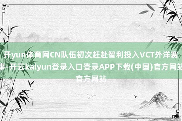 开yun体育网CN队伍初次赶赴智利投入VCT外洋赛事-开云kaiyun登录入口登录APP下载(中国)官方网站