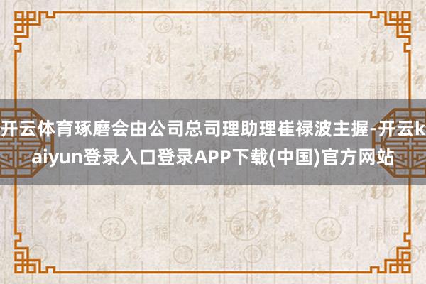 开云体育琢磨会由公司总司理助理崔禄波主握-开云kaiyun登录入口登录APP下载(中国)官方网站