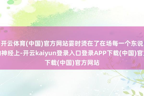 开云体育(中国)官方网站霎时烫在了在场每一个东说念主的神经上-开云kaiyun登录入口登录APP下载(中国)官方网站