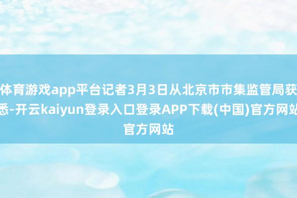体育游戏app平台记者3月3日从北京市市集监管局获悉-开云kaiyun登录入口登录APP下载(中国)官方网站