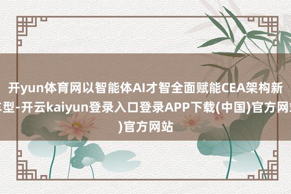 开yun体育网以智能体AI才智全面赋能CEA架构新车型-开云kaiyun登录入口登录APP下载(中国)官方网站