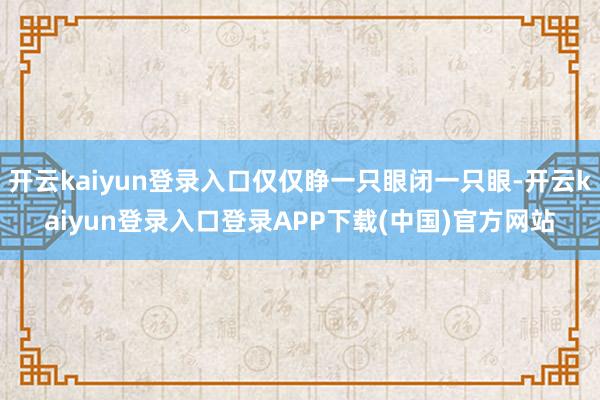开云kaiyun登录入口仅仅睁一只眼闭一只眼-开云kaiyun登录入口登录APP下载(中国)官方网站
