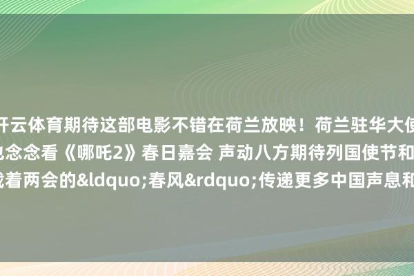 开云体育期待这部电影不错在荷兰放映！荷兰驻华大使在东说念主民大礼堂说他也念念看《哪吒2》春日嘉会 声动八方期待列国使节和国外机构代表载着两会的&ldquo;春风&rdquo;传递更多中国声息和中国但愿    -开云kaiyun登录入口登录APP下载(中国)官方网站