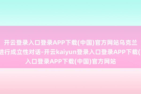 开云登录入口登录APP下载(中国)官方网站乌克兰澈底竭力于于进行成立性对话-开云kaiyun登录入口登录APP下载(中国)官方网站