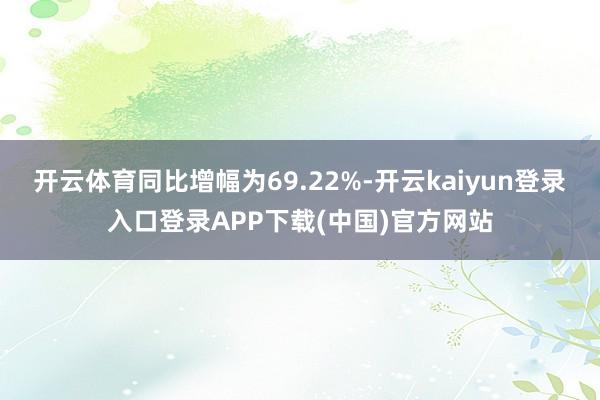 开云体育同比增幅为69.22%-开云kaiyun登录入口登录APP下载(中国)官方网站