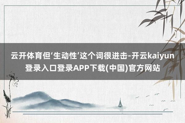云开体育但‘生动性’这个词很进击-开云kaiyun登录入口登录APP下载(中国)官方网站