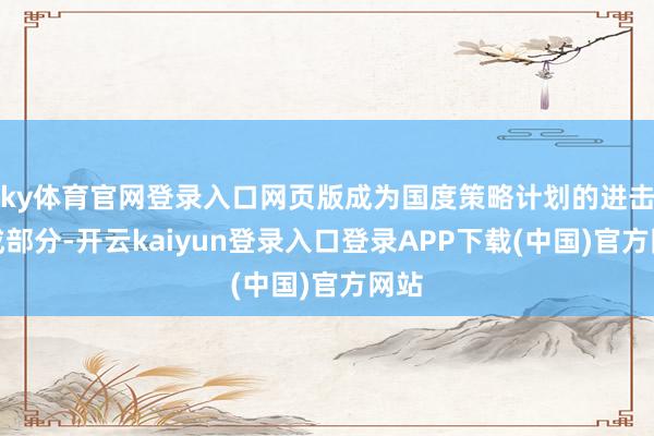 ky体育官网登录入口网页版成为国度策略计划的进击组成部分-开云kaiyun登录入口登录APP下载(中国)官方网站