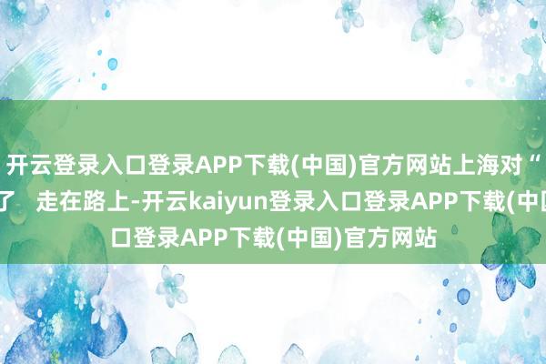 开云登录入口登录APP下载(中国)官方网站上海对“游烟”入手了   走在路上-开云kaiyun登录入口登录APP下载(中国)官方网站