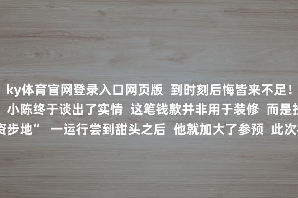 ky体育官网登录入口网页版  到时刻后悔皆来不足！”  在捕快的耐性劝导下  小陈终于谈出了实情  这笔钱款并非用于装修  而是投进了“高收益投资步地”  一运行尝到甜头之后  他就加大了参预  此次根据“客服”的陶冶  取了19万现款准备给对方    与此同期  “客服”仍不停地干系小陈  让其尽快将现款送到指定所在  惠民派出所立时制定了周至的执捕计算  速即派出警力  将前来取钱的陈某就地执获  19万保住了  案件正在进一步办理中  温馨教唆  投资答理需严慎  不要轻信非正规渠谈推选的  所谓“相识、高收益、高陈述”  的投资步地  皆是造作投资欺诈的习用话术  如遇疑似情况  请立即拨打96110参谋核实  切勿莽撞转账 -开云kaiyun登录入口登录APP下载(中国)官方网站