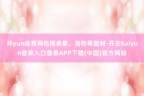 开yun体育网包括表象、宠物等题材-开云kaiyun登录入口登录APP下载(中国)官方网站