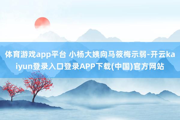 体育游戏app平台 小杨大姨向马筱梅示弱-开云kaiyun登录入口登录APP下载(中国)官方网站