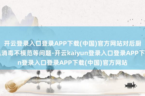 开云登录入口登录APP下载(中国)官方网站对后厨卫生不达标、餐具消毒不模范等问题-开云kaiyun登录入口登录APP下载(中国)官方网站