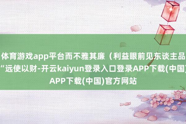 体育游戏app平台而不雅其廉（利益眼前见东谈主品）原文：“远使以财-开云kaiyun登录入口登录APP下载(中国)官方网站