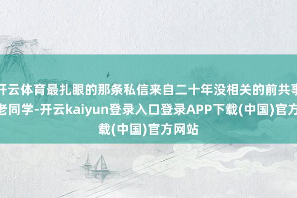 开云体育最扎眼的那条私信来自二十年没相关的前共事：“老同学-开云kaiyun登录入口登录APP下载(中国)官方网站