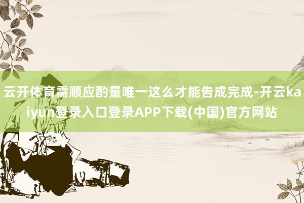云开体育需顺应酌量唯一这么才能告成完成-开云kaiyun登录入口登录APP下载(中国)官方网站