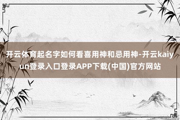 开云体育起名字如何看喜用神和忌用神-开云kaiyun登录入口登录APP下载(中国)官方网站
