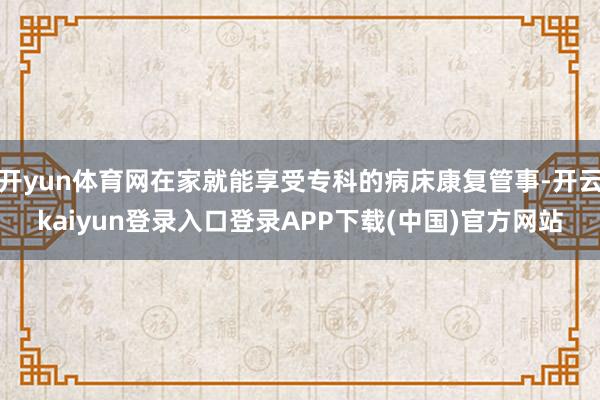 开yun体育网在家就能享受专科的病床康复管事-开云kaiyun登录入口登录APP下载(中国)官方网站