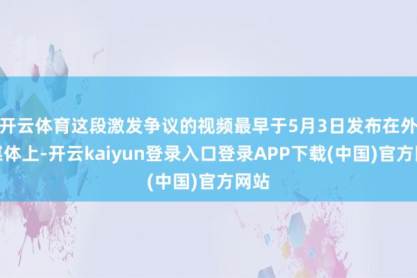开云体育这段激发争议的视频最早于5月3日发布在外交媒体上-开云kaiyun登录入口登录APP下载(中国)官方网站