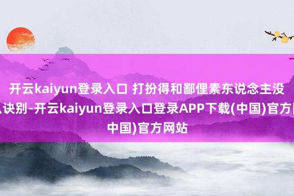 开云kaiyun登录入口 打扮得和鄙俚素东说念主没什么诀别-开云kaiyun登录入口登录APP下载(中国)官方网站