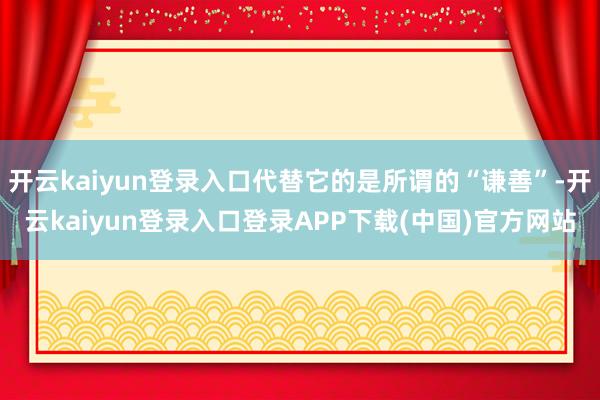 开云kaiyun登录入口代替它的是所谓的“谦善”-开云kaiyun登录入口登录APP下载(中国)官方网站