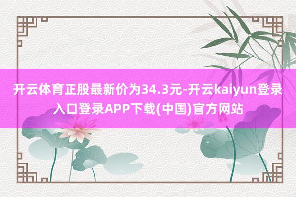 开云体育正股最新价为34.3元-开云kaiyun登录入口登录APP下载(中国)官方网站