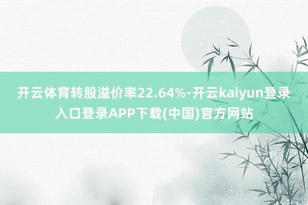 开云体育转股溢价率22.64%-开云kaiyun登录入口登录APP下载(中国)官方网站
