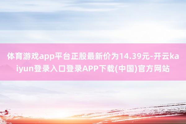 体育游戏app平台正股最新价为14.39元-开云kaiyun登录入口登录APP下载(中国)官方网站