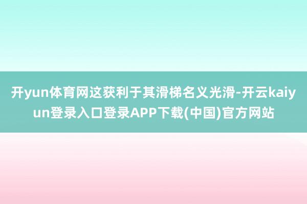 开yun体育网这获利于其滑梯名义光滑-开云kaiyun登录入口登录APP下载(中国)官方网站