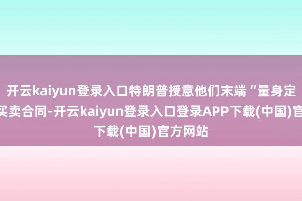开云kaiyun登录入口特朗普授意他们末端“量身定制”的买卖合同-开云kaiyun登录入口登录APP下载(中国)官方网站