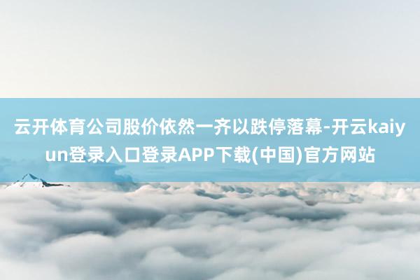 云开体育公司股价依然一齐以跌停落幕-开云kaiyun登录入口登录APP下载(中国)官方网站
