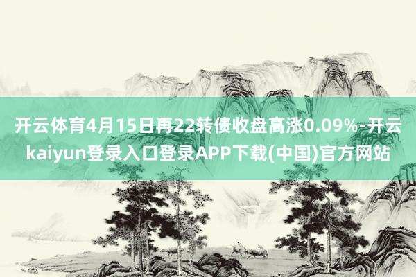开云体育4月15日再22转债收盘高涨0.09%-开云kaiyun登录入口登录APP下载(中国)官方网站