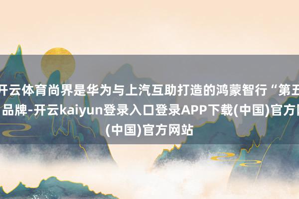 开云体育尚界是华为与上汽互助打造的鸿蒙智行“第五界”品牌-开云kaiyun登录入口登录APP下载(中国)官方网站