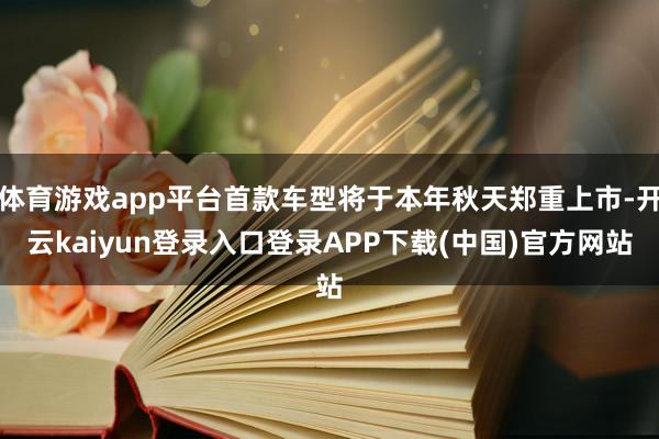 体育游戏app平台首款车型将于本年秋天郑重上市-开云kaiyun登录入口登录APP下载(中国)官方网站