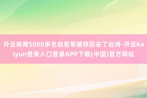 开云体育5000多名自若军被俘后去了台湾-开云kaiyun登录入口登录APP下载(中国)官方网站
