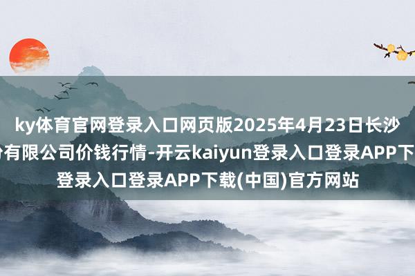ky体育官网登录入口网页版2025年4月23日长沙马王堆农产物股份有限公司价钱行情-开云kaiyun登录入口登录APP下载(中国)官方网站