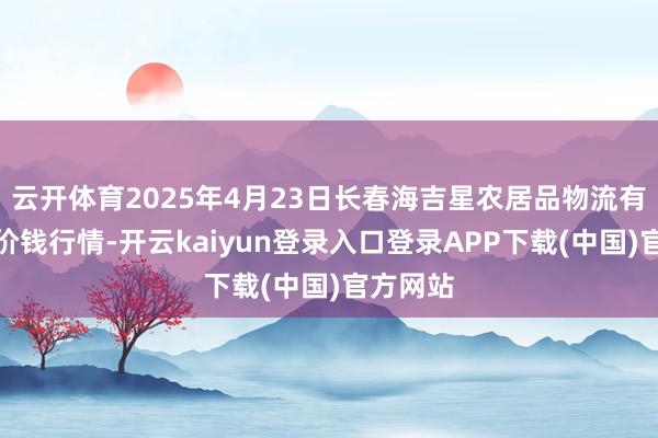 云开体育2025年4月23日长春海吉星农居品物流有限公司价钱行情-开云kaiyun登录入口登录APP下载(中国)官方网站