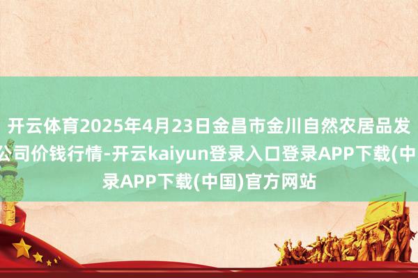 开云体育2025年4月23日金昌市金川自然农居品发展有限包袱公司价钱行情-开云kaiyun登录入口登录APP下载(中国)官方网站