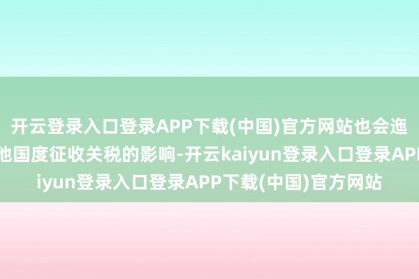 开云登录入口登录APP下载(中国)官方网站也会迤逦受到好意思国对其他国度征收关税的影响-开云kaiyun登录入口登录APP下载(中国)官方网站