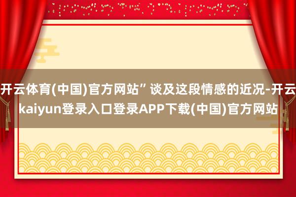 开云体育(中国)官方网站”谈及这段情感的近况-开云kaiyun登录入口登录APP下载(中国)官方网站