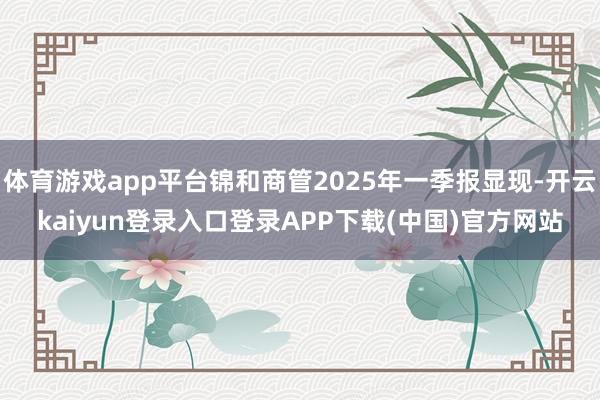 体育游戏app平台锦和商管2025年一季报显现-开云kaiyun登录入口登录APP下载(中国)官方网站