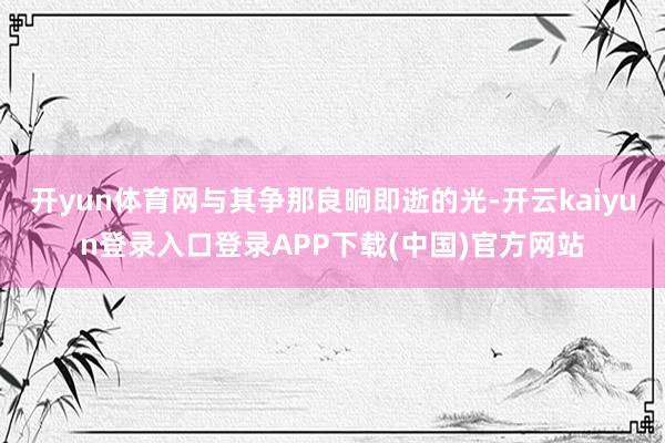 开yun体育网与其争那良晌即逝的光-开云kaiyun登录入口登录APP下载(中国)官方网站