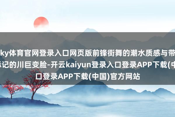 ky体育官网登录入口网页版前锋街舞的潮水质感与带有巴蜀文化标记的川巨变脸-开云kaiyun登录入口登录APP下载(中国)官方网站