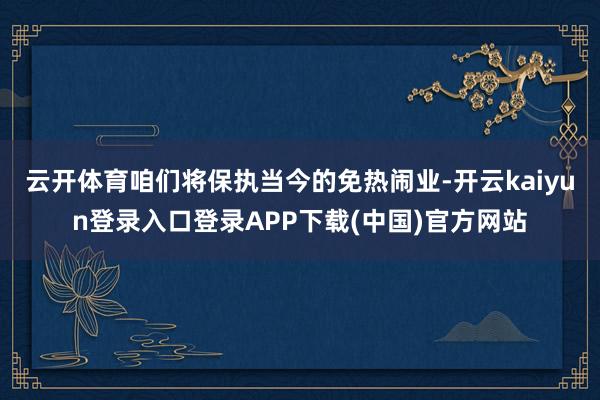 云开体育咱们将保执当今的免热闹业-开云kaiyun登录入口登录APP下载(中国)官方网站