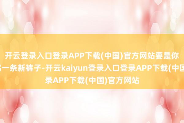 开云登录入口登录APP下载(中国)官方网站要是你正野心滥觞一条新裤子-开云kaiyun登录入口登录APP下载(中国)官方网站