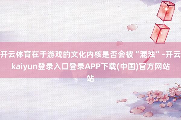 开云体育在于游戏的文化内核是否会被“混浊”-开云kaiyun登录入口登录APP下载(中国)官方网站