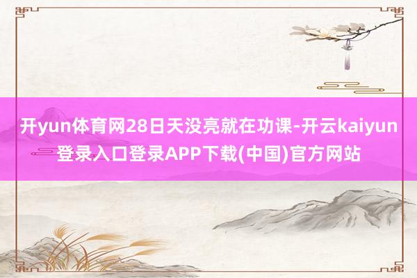 开yun体育网28日天没亮就在功课-开云kaiyun登录入口登录APP下载(中国)官方网站