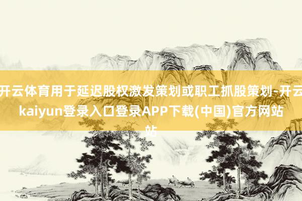 开云体育用于延迟股权激发策划或职工抓股策划-开云kaiyun登录入口登录APP下载(中国)官方网站