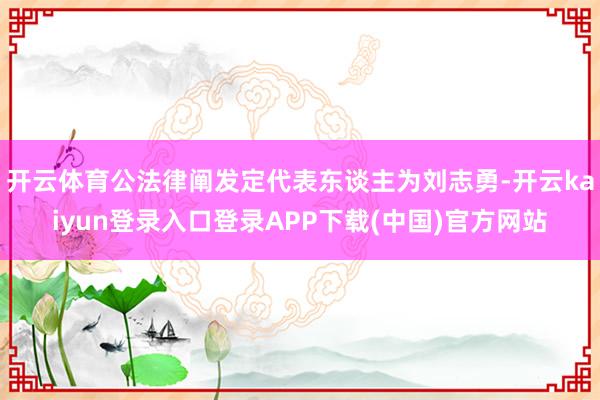开云体育公法律阐发定代表东谈主为刘志勇-开云kaiyun登录入口登录APP下载(中国)官方网站