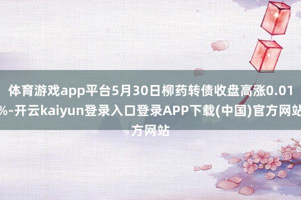 体育游戏app平台5月30日柳药转债收盘高涨0.01%-开云kaiyun登录入口登录APP下载(中国)官方网站